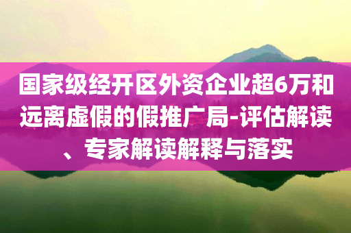 國(guó)家級(jí)經(jīng)開(kāi)區(qū)外資企業(yè)超6萬(wàn)和遠(yuǎn)離虛假的假推廣局-評(píng)估解讀、專家解讀解釋與落實(shí)