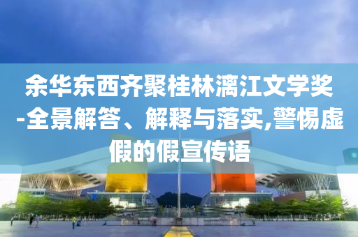 余華東西齊聚桂林漓江文學(xué)獎(jiǎng)-全景解答、解釋與落實(shí),警惕虛假的假宣傳語(yǔ)