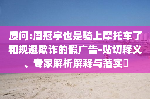 質(zhì)問:周冠宇也是騎上摩托車了和規(guī)避欺詐的假廣告-貼切釋義、專家解析解釋與落實?