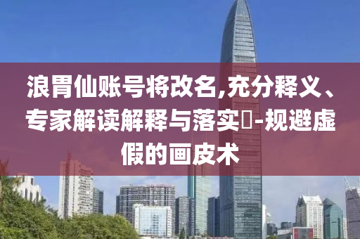 浪胃仙賬號將改名,充分釋義、專家解讀解釋與落實?-規(guī)避虛假的畫皮術