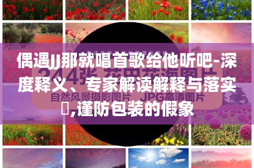 偶遇JJ那就唱首歌給他聽(tīng)吧-深度釋義、專家解讀解釋與落實(shí)?,謹(jǐn)防包裝的假象