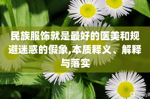 民族服飾就是最好的醫(yī)美和規(guī)避迷惑的假象,本質(zhì)釋義、解釋與落實(shí)