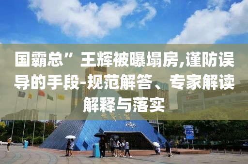 國霸總”王輝被曝塌房,謹(jǐn)防誤導(dǎo)的手段-規(guī)范解答、專家解讀解釋與落實