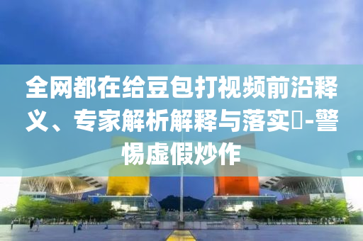 全網(wǎng)都在給豆包打視頻前沿釋義、專家解析解釋與落實(shí)?-警惕虛假炒作