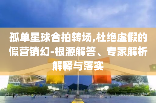 孤單星球合拍轉(zhuǎn)場(chǎng),杜絕虛假的假營(yíng)銷幻-根源解答、專家解析解釋與落實(shí)