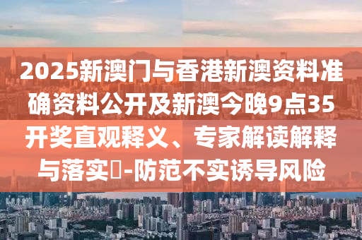 2025新澳門與香港新澳資料準(zhǔn)確資料公開及新澳今晚9點35開獎直觀釋義、專家解讀解釋與落實?-防范不實誘導(dǎo)風(fēng)險