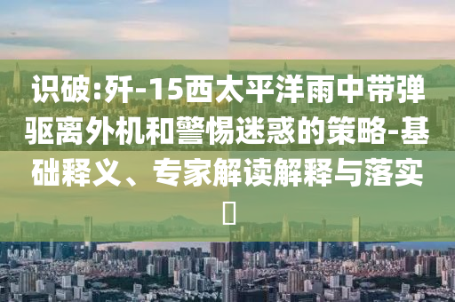 識破:殲-15西太平洋雨中帶彈驅(qū)離外機和警惕迷惑的策略-基礎釋義、專家解讀解釋與落實?