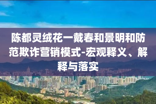 陳都靈絨花一戴春和景明和防范欺詐營(yíng)銷模式-宏觀釋義、解釋與落實(shí)