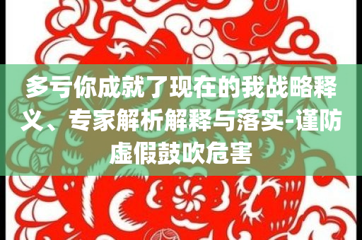 多虧你成就了現(xiàn)在的我戰(zhàn)略釋義、專家解析解釋與落實-謹(jǐn)防虛假鼓吹危害