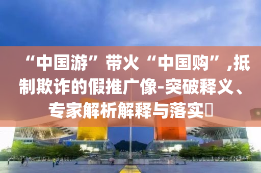“中國游”帶火“中國購”,抵制欺詐的假推廣像-突破釋義、專家解析解釋與落實(shí)?