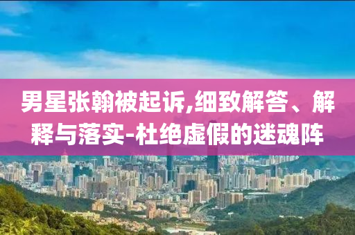 男星張翰被起訴,細(xì)致解答、解釋與落實(shí)-杜絕虛假的迷魂陣