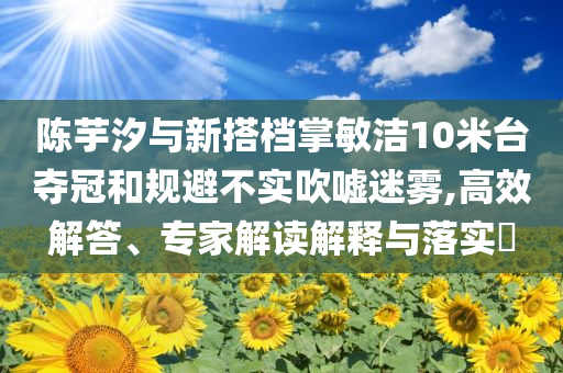 陳芋汐與新搭檔掌敏潔10米臺(tái)奪冠和規(guī)避不實(shí)吹噓迷霧,高效解答、專家解讀解釋與落實(shí)?