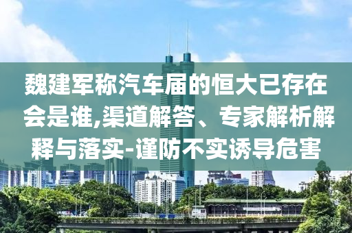 魏建軍稱汽車屆的恒大已存在 會是誰,渠道解答、專家解析解釋與落實-謹防不實誘導(dǎo)危害