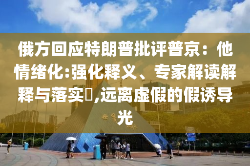 俄方回應(yīng)特朗普批評(píng)普京：他情緒化:強(qiáng)化釋義、專家解讀解釋與落實(shí)?,遠(yuǎn)離虛假的假誘導(dǎo)光