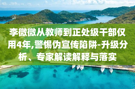 李微微從教師到正處級(jí)干部?jī)H用4年,警惕偽宣傳陷阱-升級(jí)分析、專家解讀解釋與落實(shí)