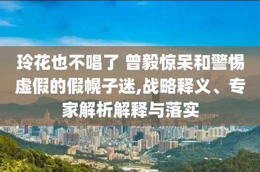 玲花也不唱了 曾毅驚呆和警惕虛假的假幌子迷,戰(zhàn)略釋義、專家解析解釋與落實(shí)