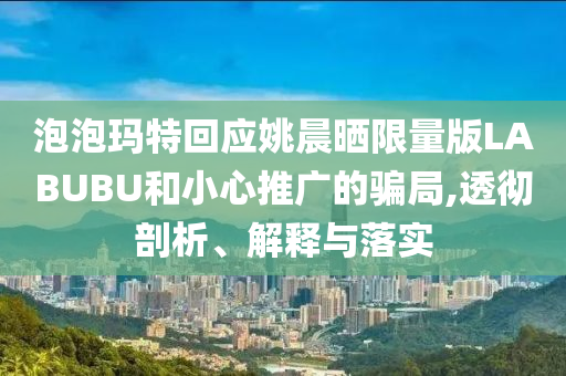 泡泡瑪特回應姚晨曬限量版LABUBU和小心推廣的騙局,透徹剖析、解釋與落實