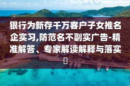 銀行為新存千萬(wàn)客戶子女推名企實(shí)習(xí),防范名不副實(shí)廣告-精準(zhǔn)解答、專家解讀解釋與落實(shí)?