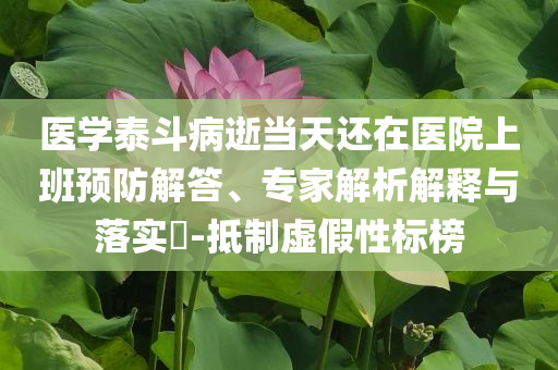 醫(yī)學(xué)泰斗病逝當(dāng)天還在醫(yī)院上班預(yù)防解答、專家解析解釋與落實(shí)?-抵制虛假性標(biāo)榜