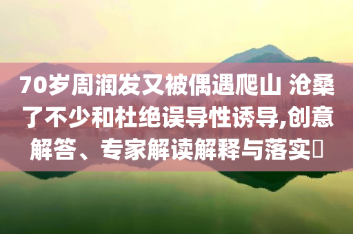 70歲周潤(rùn)發(fā)又被偶遇爬山 滄桑了不少和杜絕誤導(dǎo)性誘導(dǎo),創(chuàng)意解答、專家解讀解釋與落實(shí)?