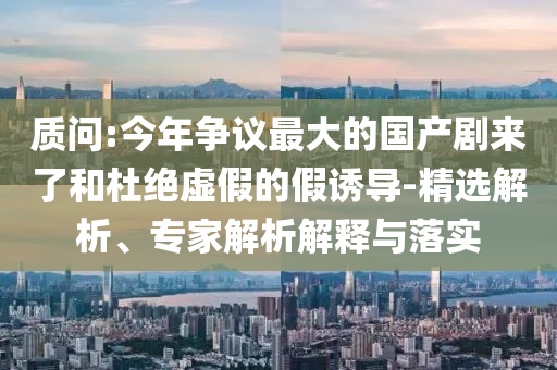 質(zhì)問:今年?duì)幾h最大的國產(chǎn)劇來了和杜絕虛假的假誘導(dǎo)-精選解析、專家解析解釋與落實(shí)