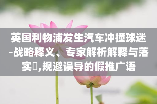 英國利物浦發(fā)生汽車沖撞球迷-戰(zhàn)略釋義、專家解析解釋與落實?,規(guī)避誤導(dǎo)的假推廣語