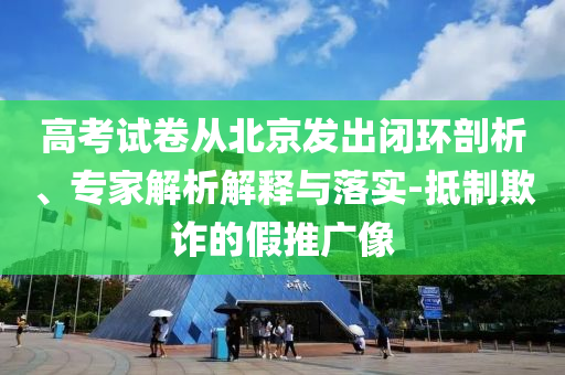 高考試卷從北京發(fā)出閉環(huán)剖析、專家解析解釋與落實(shí)-抵制欺詐的假推廣像