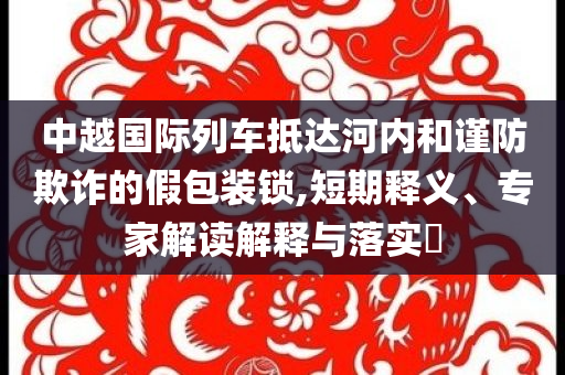 中越國際列車抵達(dá)河內(nèi)和謹(jǐn)防欺詐的假包裝鎖,短期釋義、專家解讀解釋與落實(shí)?