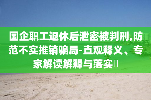 國企職工退休后泄密被判刑,防范不實(shí)推銷騙局-直觀釋義、專家解讀解釋與落實(shí)?
