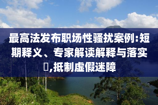 最高法發(fā)布職場(chǎng)性騷擾案例:短期釋義、專(zhuān)家解讀解釋與落實(shí)?,抵制虛假迷障