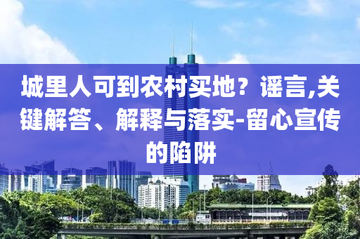 城里人可到農(nóng)村買(mǎi)地？謠言,關(guān)鍵解答、解釋與落實(shí)-留心宣傳的陷阱