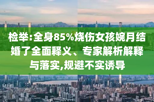 檢舉:全身85%燒傷女孩婉月結(jié)婚了全面釋義、專家解析解釋與落實(shí),規(guī)避不實(shí)誘導(dǎo)