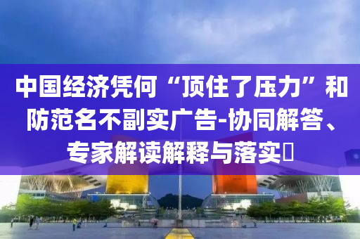 中國經(jīng)濟(jì)憑何“頂住了壓力”和防范名不副實廣告-協(xié)同解答、專家解讀解釋與落實?