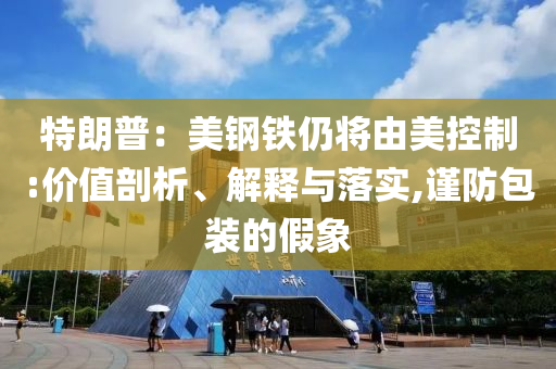特朗普：美鋼鐵仍將由美控制:價值剖析、解釋與落實,謹(jǐn)防包裝的假象