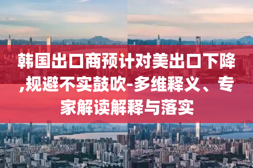 韓國(guó)出口商預(yù)計(jì)對(duì)美出口下降,規(guī)避不實(shí)鼓吹-多維釋義、專家解讀解釋與落實(shí)