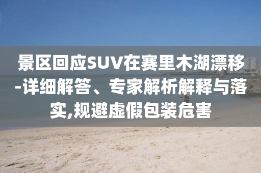 景區(qū)回應SUV在賽里木湖漂移-詳細解答、專家解析解釋與落實,規(guī)避虛假包裝危害