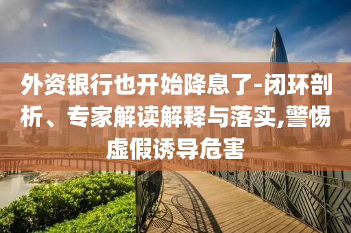 外資銀行也開始降息了-閉環(huán)剖析、專家解讀解釋與落實(shí),警惕虛假誘導(dǎo)危害