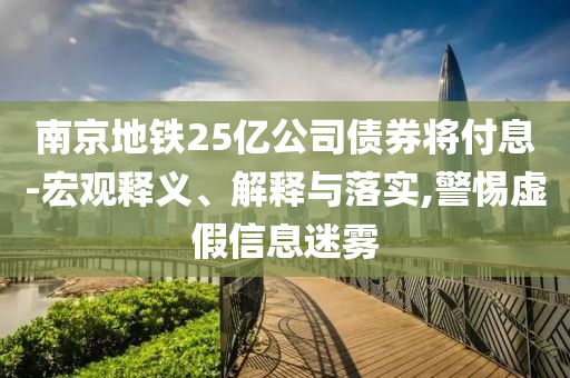 南京地鐵25億公司債券將付息-宏觀釋義、解釋與落實(shí),警惕虛假信息迷霧