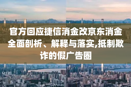 官方回應(yīng)捷信消金改京東消金全面剖析、解釋與落實(shí),抵制欺詐的假廣告圈