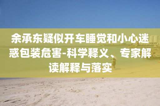 余承東疑似開車睡覺和小心迷惑包裝危害-科學(xué)釋義、專家解讀解釋與落實(shí)
