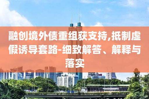 融創(chuàng)境外債重組獲支持,抵制虛假誘導(dǎo)套路-細(xì)致解答、解釋與落實(shí)