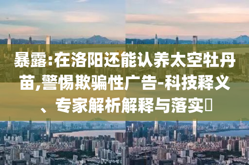暴露:在洛陽(yáng)還能認(rèn)養(yǎng)太空牡丹苗,警惕欺騙性廣告-科技釋義、專(zhuān)家解析解釋與落實(shí)?