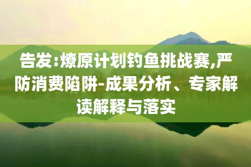 告發(fā):燎原計劃釣魚挑戰(zhàn)賽,嚴(yán)防消費(fèi)陷阱-成果分析、專家解讀解釋與落實