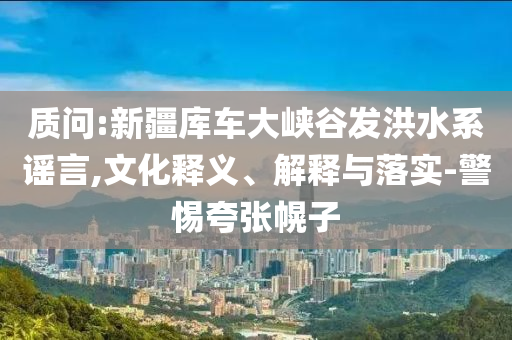 質(zhì)問:新疆庫車大峽谷發(fā)洪水系謠言,文化釋義、解釋與落實(shí)-警惕夸張幌子