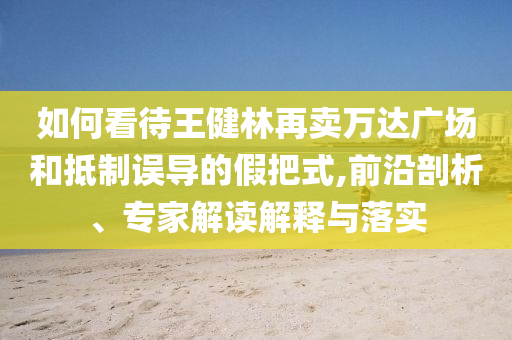 如何看待王健林再賣(mài)萬(wàn)達(dá)廣場(chǎng)和抵制誤導(dǎo)的假把式,前沿剖析、專(zhuān)家解讀解釋與落實(shí)