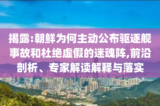 揭露:朝鮮為何主動公布驅(qū)逐艦事故和杜絕虛假的迷魂陣,前沿剖析、專家解讀解釋與落實(shí)