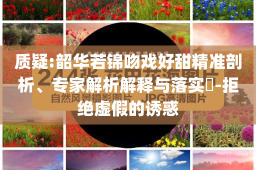 質(zhì)疑:韶華若錦吻戲好甜精準(zhǔn)剖析、專家解析解釋與落實(shí)?-拒絕虛假的誘惑