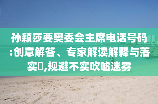 孫穎莎要奧委會主席電話號碼:創(chuàng)意解答、專家解讀解釋與落實?,規(guī)避不實吹噓迷霧