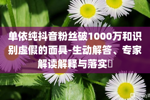 單依純抖音粉絲破1000萬和識別虛假的面具-生動解答、專家解讀解釋與落實?