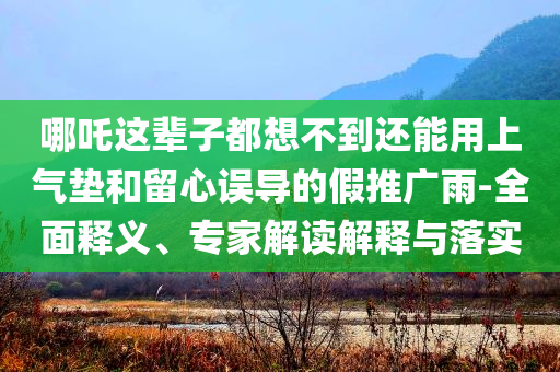哪吒這輩子都想不到還能用上氣墊和留心誤導的假推廣雨-全面釋義、專家解讀解釋與落實
